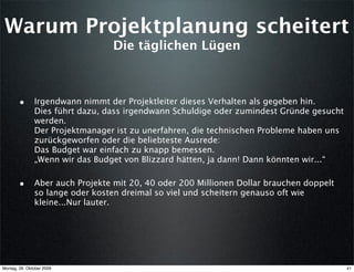 Warum Projektplanung scheitert
                                  Die täglichen Lügen



        • Irgendwann nimmt der Projektleiter dieses Verhalten als gegeben hin.
               Dies führt dazu, dass irgendwann Schuldige oder zumindest Gründe gesucht
               werden.
               Der Projektmanager ist zu unerfahren, die technischen Probleme haben uns
               zurückgeworfen oder die beliebteste Ausrede:
               Das Budget war einfach zu knapp bemessen.
               „Wenn wir das Budget von Blizzard hätten, ja dann! Dann könnten wir...“

        • Aber auch Projekte mit 20, 40 oder 200 Millionen Dollar brauchen doppelt
               so lange oder kosten dreimal so viel und scheitern genauso oft wie
               kleine...Nur lauter.




Montag, 26. Oktober 2009                                                                  41
 