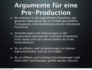 Argumente für eine
                             Pre-Production
                  • Sie motiviert in der eigentlichen Produktion das
                           gesamte Team durch die im Vorfeld geschaffene
                           Transparenz, Zielorientierung und den messbaren
                           Fortschritt.

                  • Veränderungen und Anpassungen in der
                           Organisation während der laufenden Produktion
                           eines Spiels sind viel schmerzhafter als in der
                           Vorproduktion.

                  • Sie ist effektiv, weil Veränderungen im Kleinen
                           wahrscheinlicher sind als im Großen.

                  • Sie ist effektiv, weil wichtige Entscheidungen noch
                           nicht unter Sachzwängen gefällt werden müssen.

Montag, 26. Oktober 2009                                                     5
 