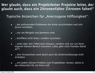 Wer glaubt, dass ein Projektleiter Projekte leitet, der
 glaubt auch, dass ein Zitronenfalter Zitronen faltet!“

          Typische Anzeichen für „Anerzogene Hilﬂosigkeit“:

                  • ...bei auftretenden Problemen die Arme verschränken und sich
                           passiv verhalten.

                  • ...nur am Nörgeln und Jammern sind.

                  • ...Konﬂikte nicht lösen, sondern aussitzen.

                  • ...nicht über den Tellerrand schauen, sondern sich nur um ihren
                           eigenen kleinen Bereich kümmern („Was geht mich fremdes Elend
                           an?“)

                  • ...ihre Versprechen (und damit auch die Zeiteinschätzung) nicht
                           einhalten.

                  • ...mit jedem kleinen Problem zum Projektleiter rennen, damit er
                           das bitteschön für sie lösen soll.

Montag, 26. Oktober 2009                                                                   51
 