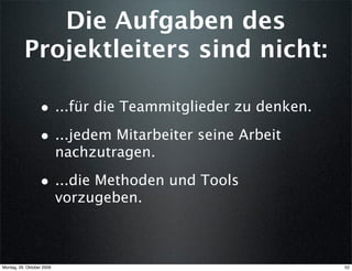 Die Aufgaben des
          Projektleiters sind nicht:

                  • ...für die Teammitglieder zu denken.
                  • ...jedem Mitarbeiter seine Arbeit
                           nachzutragen.

                  • ...die Methoden und Tools
                           vorzugeben.



Montag, 26. Oktober 2009                                   52
 