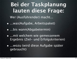 Bei der Taskplanung
                       lauten diese Frage:
                     Wer (Ausführender) macht...

             • ...was(Aufgabe, Arbeitspaket)
             • ...bis wann(Abgabetermin)
             • ...mit welchem wie gemessenem
                     Ergebnis (Ziel- und Erfolgskriterien)

             • ...wozu (wird diese Aufgabe später
                     gebraucht)

Montag, 26. Oktober 2009                                     53
 