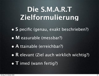 Die S.M.A.R.T
                           Zielformulierung
                  • S peciﬁc (genau, exakt beschrieben?)
                  • M easurable (messbar?)
                  • A ttainable (erreichbar?)
                  • R elevant (Ziel auch wirklich wichtig?)
                  • T imed (wann fertig?)
Montag, 26. Oktober 2009                                      54
 