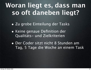 Woran liegt es, dass man
          so oft daneben liegt?
                    • Zu grobe Einteilung der Tasks
                    • Keine genaue Deﬁnition der
                           Qualitäts- und Zielkriterien

                    • Der Coder sitzt nicht 8 Stunden am
                           Tag, 5 Tage die Woche an einem Task




Montag, 26. Oktober 2009                                         55
 