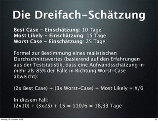 Die Dreifach-Schätzung
              Best Case - Einschätzung: 10 Tage
              Most Likely - Einschätzung: 15 Tage
              Worst Case - Einschätzung: 25 Tage

              Formel zur Bestimmung eines realistischen
              Durchschnittswertes (basierend auf den Erfahrungen
              aus der Teststatistik, dass eine Aufwandsschätzung in
              mehr als 85% der Fälle in Richtung Worst-Case
              abweicht):

              (2x Best Case) + (3x Worst-Case) + Most Likely = X/6

              In diesem Fall:
              (2x10) + (3x25) + 15 = 110/6 = 18,33 Tage

Montag, 26. Oktober 2009                                              56
 