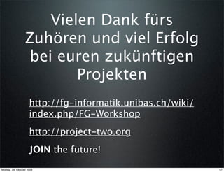 Vielen Dank fürs
                  Zuhören und viel Erfolg
                   bei euren zukünftigen
                          Projekten
                     http://fg-informatik.unibas.ch/wiki/
                     index.php/FG-Workshop
                     http://project-two.org
                     JOIN the future!
Montag, 26. Oktober 2009                                    57
 