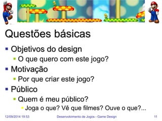 12/09/2014 19:53 
Desenvolvimento de Jogos - Game Design 
11 
Questões básicas 
Objetivos do design 
O que quero com este jogo? 
Motivação 
Por que criar este jogo? 
Público 
Quem é meu público? 
Joga o que? Vê que filmes? Ouve o que?...  