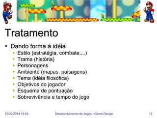 12/09/2014 19:53 
Desenvolvimento de Jogos - Game Design 
12 
Tratamento 
Dando forma à idéia 
Estilo (estratégia, combate,...) 
Trama (história) 
Personagens 
Ambiente (mapas, paisagens) 
Tema (idéia filosófica) 
Objetivos do jogador 
Esquema de pontuação 
Sobrevivência e tempo do jogo  