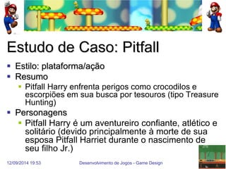 12/09/2014 19:53 
Desenvolvimento de Jogos - Game Design 
13 
Estudo de Caso: Pitfall 
Estilo: plataforma/ação 
Resumo 
Pitfall Harry enfrenta perigos como crocodilos e escorpiões em sua busca por tesouros (tipo Treasure Hunting) 
Personagens 
Pitfall Harry é um aventureiro confiante, atlético e solitário (devido principalmente à morte de sua esposa Pitfall Harriet durante o nascimento de seu filho Jr.)  