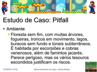 12/09/2014 19:53 
Desenvolvimento de Jogos - Game Design 
14 
Estudo de Caso: Pitfall 
Ambiente 
Floresta sem fim, com muitas árvores, fogueiras, troncos em movimento, lagos, buracos sem fundo e túneis subterrâneos. É habitada por escorpiões e cobras venenosos, além de famintos jacarés. Parece perigoso, mas os vários tesouros escondidos justificam os riscos.  