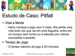 12/09/2014 19:53 
Desenvolvimento de Jogos - Game Design 
16 
Estudo de Caso: Pitfall 
Vida e Morte 
Harry começa o jogo com 3 vidas. Ele perde uma vida toda vez que cai em uma fogueira, entra em um buraco sem fundo ou é atacado por cobras, escorpiões e jacarés. 
Tempo de Jogo 
O tempo máximo de jogo é 20 minutos.  