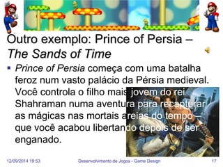 12/09/2014 19:53 
Desenvolvimento de Jogos - Game Design 
17 
Outro exemplo: Prince of Persia – The Sands of Time 
Prince of Persia começa com uma batalha feroz num vasto palácio da Pérsia medieval. Você controla o filho mais jovem do rei Shahraman numa aventura para recapturar as mágicas nas mortais areias do tempo – que você acabou libertando depois de ser enganado.  