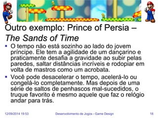 12/09/2014 19:53 
Desenvolvimento de Jogos - Game Design 
18 
Outro exemplo: Prince of Persia – The Sands of Time 
O tempo não está sozinho ao lado do jovem príncipe. Ele tem a agilidade de um dançarino e praticamente desafia a gravidade ao subir pelas paredes, saltar distâncias incríveis e rodopiar em volta de mastros como um acrobata. 
Você pode desacelerar o tempo, acelerá-lo ou congelá-lo completamente. Mas depois de uma série de saltos de penhascos mal-sucedidos, o truque favorito é mesmo aquele que faz o relógio andar para trás.  
