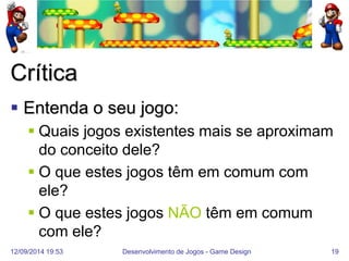 12/09/2014 19:53 
Desenvolvimento de Jogos - Game Design 
19 
Crítica 
Entenda o seu jogo: 
Quais jogos existentes mais se aproximam do conceito dele? 
O que estes jogos têm em comum com ele? 
O que estes jogos NÃO têm em comum com ele?  