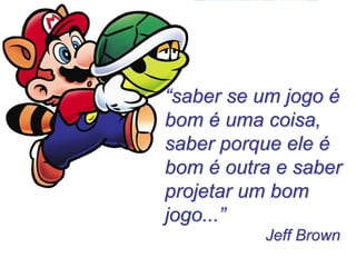 “saber se um jogo é bom é uma coisa, saber porque ele é bom é outra e saber projetar um bom jogo...” 
Jeff Brown  