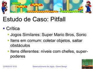 12/09/2014 19:53 
Desenvolvimento de Jogos - Game Design 
20 
Estudo de Caso: Pitfall 
Crítica 
Jogos Similares: Super Mario Bros, Sonic 
Itens em comum: coletar objetos, saltar obstáculos 
Itens diferentes: níveis com chefes, super- poderes  