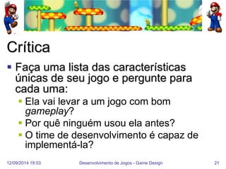 12/09/2014 19:53 
Desenvolvimento de Jogos - Game Design 
21 
Crítica 
Faça uma lista das características únicas de seu jogo e pergunte para cada uma: 
Ela vai levar a um jogo com bom gameplay? 
Por quê ninguém usou ela antes? 
O time de desenvolvimento é capaz de implementá-la?  