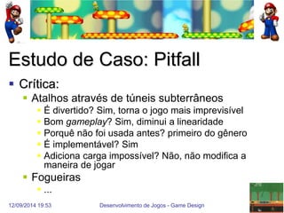12/09/2014 19:53 
Desenvolvimento de Jogos - Game Design 
22 
Estudo de Caso: Pitfall 
Crítica: 
Atalhos através de túneis subterrâneos 
É divertido? Sim, torna o jogo mais imprevisível 
Bom gameplay? Sim, diminui a linearidade 
Porquê não foi usada antes? primeiro do gênero 
É implementável? Sim 
Adiciona carga impossível? Não, não modifica a maneira de jogar 
Fogueiras 
...  
