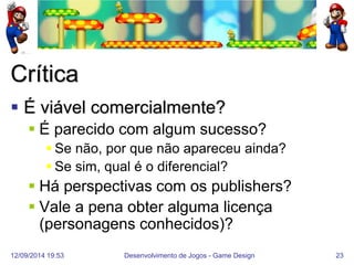 12/09/2014 19:53 
Desenvolvimento de Jogos - Game Design 
23 
Crítica 
É viável comercialmente? 
É parecido com algum sucesso? 
Se não, por que não apareceu ainda? 
Se sim, qual é o diferencial? 
Há perspectivas com os publishers? 
Vale a pena obter alguma licença (personagens conhecidos)?  