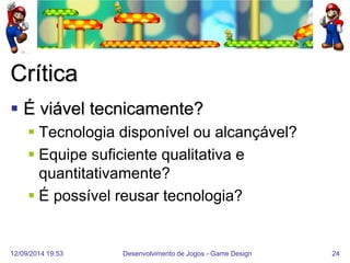 12/09/2014 19:53 
Desenvolvimento de Jogos - Game Design 
24 
Crítica 
É viável tecnicamente? 
Tecnologia disponível ou alcançável? 
Equipe suficiente qualitativa e quantitativamente? 
É possível reusar tecnologia?  