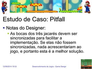 12/09/2014 19:53 
Desenvolvimento de Jogos - Game Design 
28 
Estudo de Caso: Pitfall 
Notas do Designer: 
As bocas dos três jacarés devem ser sincronizadas para facilitar a implementação. Se elas não fossem sincronizadas, nada acrescentariam ao jogo, e portanto esta é a melhor solução.  