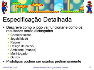 12/09/2014 19:53 
Desenvolvimento de Jogos - Game Design 
29 
Especificação Detalhada 
Descreve como o jogo vai funcionar e como os resultados serão alcançados 
Características 
Jogabilidade 
Regras 
Design de níveis 
Ambiente (mundo) 
Multi-jogador 
Outros 
Protótipos podem ser usados preliminarmente  