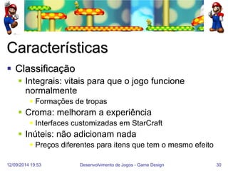 12/09/2014 19:53 
Desenvolvimento de Jogos - Game Design 
30 
Características 
Classificação 
Integrais: vitais para que o jogo funcione normalmente 
Formações de tropas 
Croma: melhoram a experiência 
Interfaces customizadas em StarCraft 
Inúteis: não adicionam nada 
Preços diferentes para itens que tem o mesmo efeito  