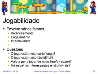 12/09/2014 19:53 
Desenvolvimento de Jogos - Game Design 
32 
Jogabilidade 
Envolve vários fatores... 
Balanceamento 
Engajamento 
Interatividade 
... 
Questões 
O jogo está muito curto/longo? 
O jogo está muito fácil/difícil? 
Vale a pena jogar de novo (replay value)? 
Há escolhas interessantes e não-triviais?  