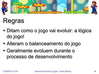12/09/2014 19:53 
Desenvolvimento de Jogos - Game Design 
34 
Regras 
Ditam como o jogo vai evoluir: a lógica do jogo! 
Alteram o balanceamento do jogo 
Geralmente evoluem durante o processo de desenvolvimento  