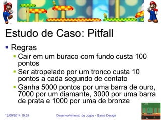 12/09/2014 19:53 
Desenvolvimento de Jogos - Game Design 
35 
Estudo de Caso: Pitfall 
Regras 
Cair em um buraco com fundo custa 100 pontos 
Ser atropelado por um tronco custa 10 pontos a cada segundo de contato 
Ganha 5000 pontos por uma barra de ouro, 7000 por um diamante, 3000 por uma barra de prata e 1000 por uma de bronze  