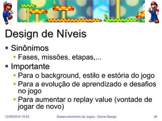 12/09/2014 19:53 
Desenvolvimento de Jogos - Game Design 
36 
Design de Níveis 
Sinônimos 
Fases, missões, etapas,... 
Importante 
Para o background, estilo e estória do jogo 
Para a evolução de aprendizado e desafios no jogo 
Para aumentar o replay value (vontade de jogar de novo)  