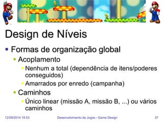 12/09/2014 19:53 
Desenvolvimento de Jogos - Game Design 
37 
Design de Níveis 
Formas de organização global 
Acoplamento 
Nenhum a total (dependência de itens/poderes conseguidos) 
Amarrados por enredo (campanha) 
Caminhos 
Único linear (missão A, missão B, ...) ou vários caminhos  