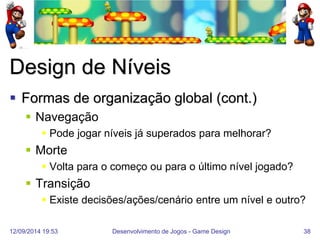 12/09/2014 19:53 
Desenvolvimento de Jogos - Game Design 
38 
Design de Níveis 
Formas de organização global (cont.) 
Navegação 
Pode jogar níveis já superados para melhorar? 
Morte 
Volta para o começo ou para o último nível jogado? 
Transição 
Existe decisões/ações/cenário entre um nível e outro?  