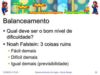 12/09/2014 19:53 
Desenvolvimento de Jogos - Game Design 
39 
Balanceamento 
Qual deve ser o bom nível de dificuldade? 
Noah Falstein: 3 coisas ruins 
Fácil demais 
Difícil demais 
Igual demais (previsibilidade)  