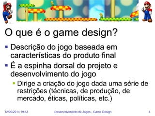 12/09/2014 19:53 
Desenvolvimento de Jogos - Game Design 
4 
O que é o game design? 
Descrição do jogo baseada em características do produto final 
É a espinha dorsal do projeto e desenvolvimento do jogo 
Dirige a criação do jogo dada uma série de restrições (técnicas, de produção, de mercado, éticas, políticas, etc.)  