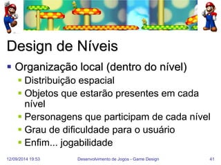12/09/2014 19:53 
Desenvolvimento de Jogos - Game Design 
41 
Design de Níveis 
Organização local (dentro do nível) 
Distribuição espacial 
Objetos que estarão presentes em cada nível 
Personagens que participam de cada nível 
Grau de dificuldade para o usuário 
Enfim... jogabilidade  