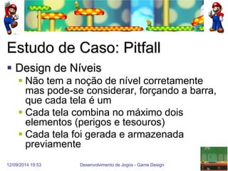 12/09/2014 19:53 
Desenvolvimento de Jogos - Game Design 
42 
Estudo de Caso: Pitfall 
Design de Níveis 
Não tem a noção de nível corretamente mas pode-se considerar, forçando a barra, que cada tela é um 
Cada tela combina no máximo dois elementos (perigos e tesouros) 
Cada tela foi gerada e armazenada previamente  