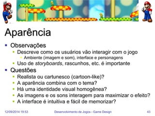 12/09/2014 19:53 
Desenvolvimento de Jogos - Game Design 
43 
Aparência 
Observações 
Descreve como os usuários vão interagir com o jogo 
Ambiente (imagem e som), interface e personagens 
Uso de storyboards, rascunhos, etc. é importante 
Questões 
Realista ou cartunesco (cartoon-like)? 
A aparência combina com o tema? 
Há uma identidade visual homogênea? 
As imagens e os sons interagem para maximizar o efeito? 
A interface é intuitiva e fácil de memorizar?  
