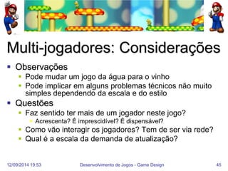 12/09/2014 19:53 
Desenvolvimento de Jogos - Game Design 
45 
Multi-jogadores: Considerações 
Observações 
Pode mudar um jogo da água para o vinho 
Pode implicar em alguns problemas técnicos não muito simples dependendo da escala e do estilo 
Questões 
Faz sentido ter mais de um jogador neste jogo? 
Acrescenta? É imprescidível? É dispensável? 
Como vão interagir os jogadores? Tem de ser via rede? 
Qual é a escala da demanda de atualização?  