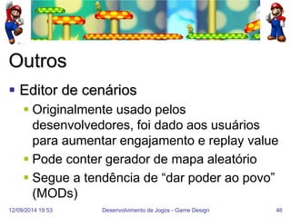 12/09/2014 19:53 
Desenvolvimento de Jogos - Game Design 
46 
Outros 
Editor de cenários 
Originalmente usado pelos desenvolvedores, foi dado aos usuários para aumentar engajamento e replay value 
Pode conter gerador de mapa aleatório 
Segue a tendência de “dar poder ao povo” (MODs)  