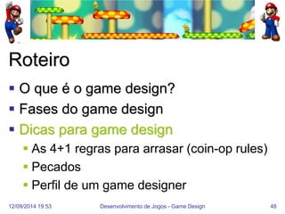 12/09/2014 19:53 
Desenvolvimento de Jogos - Game Design 
48 
Roteiro 
O que é o game design? 
Fases do game design 
Dicas para game design 
As 4+1 regras para arrasar (coin-op rules) 
Pecados 
Perfil de um game designer  