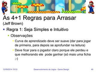 12/09/2014 19:53 
Desenvolvimento de Jogos - Game Design 
49 
As 4+1 Regras para Arrasar (Jeff Brown) 
Regra 1: Seja Simples e Intuitivo 
Observações 
Curva de aprendizado deve ser suave (dar para jogar de primeira, para depois se aprofundar na leitura) 
Deve ficar para o jogador claro porque ele perdeu e que melhorando ele pode ganhar (só mais uma ficha ;-)  