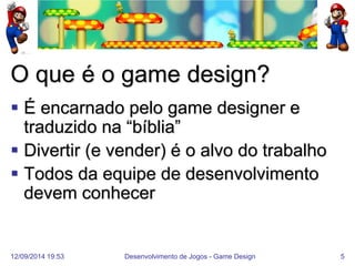 12/09/2014 19:53 
Desenvolvimento de Jogos - Game Design 
5 
O que é o game design? 
É encarnado pelo game designer e traduzido na “bíblia” 
Divertir (e vender) é o alvo do trabalho 
Todos da equipe de desenvolvimento devem conhecer  