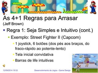 12/09/2014 19:53 
Desenvolvimento de Jogos - Game Design 
50 
As 4+1 Regras para Arrasar (Jeff Brown) 
Regra 1: Seja Simples e Intuitivo (cont.) 
Exemplo: Street Fighter II (Capcom) 
1 joystick, 6 botões (dos pés aos braços, do fraco-rápido ao potente-lento) 
Tela inicial convidativa 
Barras de life intuitivas  