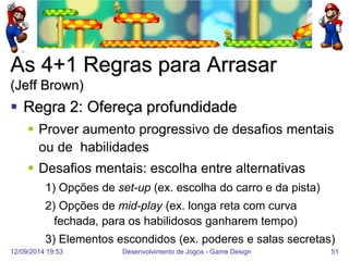 12/09/2014 19:53 
Desenvolvimento de Jogos - Game Design 
51 
As 4+1 Regras para Arrasar (Jeff Brown) 
Regra 2: Ofereça profundidade 
Prover aumento progressivo de desafios mentais ou de habilidades 
Desafios mentais: escolha entre alternativas 
1) Opções de set-up (ex. escolha do carro e da pista) 
2) Opções de mid-play (ex. longa reta com curva fechada, para os habilidosos ganharem tempo) 
3) Elementos escondidos (ex. poderes e salas secretas)  