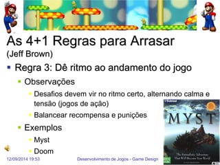 12/09/2014 19:53 
Desenvolvimento de Jogos - Game Design 
52 
As 4+1 Regras para Arrasar (Jeff Brown) 
Regra 3: Dê ritmo ao andamento do jogo 
Observações 
Desafios devem vir no ritmo certo, alternando calma e tensão (jogos de ação) 
Balancear recompensa e punições 
Exemplos 
Myst 
Doom  