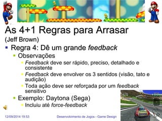 12/09/2014 19:53 
Desenvolvimento de Jogos - Game Design 
53 
As 4+1 Regras para Arrasar (Jeff Brown) 
Regra 4: Dê um grande feedback 
Observações 
Feedback deve ser rápido, preciso, detalhado e consistente 
Feedback deve envolver os 3 sentidos (visão, tato e audição) 
Toda ação deve ser reforçada por um feedback sensitivo 
Exemplo: Daytona (Sega) 
Incluiu até force-feedback  