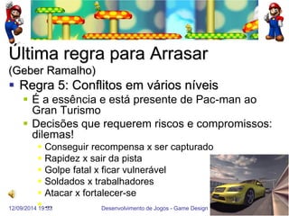 12/09/2014 19:53 
Desenvolvimento de Jogos - Game Design 
54 
Última regra para Arrasar (Geber Ramalho) 
Regra 5: Conflitos em vários níveis 
É a essência e está presente de Pac-man ao Gran Turismo 
Decisões que requerem riscos e compromissos: dilemas! 
Conseguir recompensa x ser capturado 
Rapidez x sair da pista 
Golpe fatal x ficar vulnerável 
Soldados x trabalhadores 
Atacar x fortalecer-se 
...  