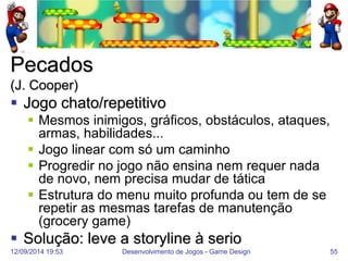 12/09/2014 19:53 
Desenvolvimento de Jogos - Game Design 
55 
Pecados (J. Cooper) 
Jogo chato/repetitivo 
Mesmos inimigos, gráficos, obstáculos, ataques, armas, habilidades... 
Jogo linear com só um caminho 
Progredir no jogo não ensina nem requer nada de novo, nem precisa mudar de tática 
Estrutura do menu muito profunda ou tem de se repetir as mesmas tarefas de manutenção (grocery game) 
Solução: leve a storyline à serio  
