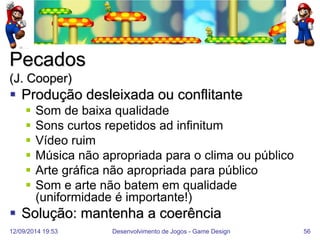12/09/2014 19:53 
Desenvolvimento de Jogos - Game Design 
56 
Pecados (J. Cooper) 
Produção desleixada ou conflitante 
Som de baixa qualidade 
Sons curtos repetidos ad infinitum 
Vídeo ruim 
Música não apropriada para o clima ou público 
Arte gráfica não apropriada para público 
Som e arte não batem em qualidade (uniformidade é importante!) 
Solução: mantenha a coerência  