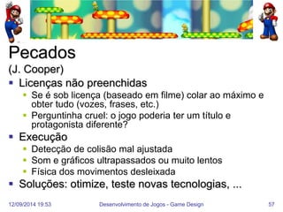 12/09/2014 19:53 
Desenvolvimento de Jogos - Game Design 
57 
Pecados (J. Cooper) 
Licenças não preenchidas 
Se é sob licença (baseado em filme) colar ao máximo e obter tudo (vozes, frases, etc.) 
Perguntinha cruel: o jogo poderia ter um título e protagonista diferente? 
Execução 
Detecção de colisão mal ajustada 
Som e gráficos ultrapassados ou muito lentos 
Física dos movimentos desleixada 
Soluções: otimize, teste novas tecnologias, ...  
